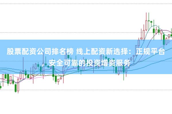 股票配资公司排名榜 线上配资新选择：正规平台，安全可靠的投资增资服务