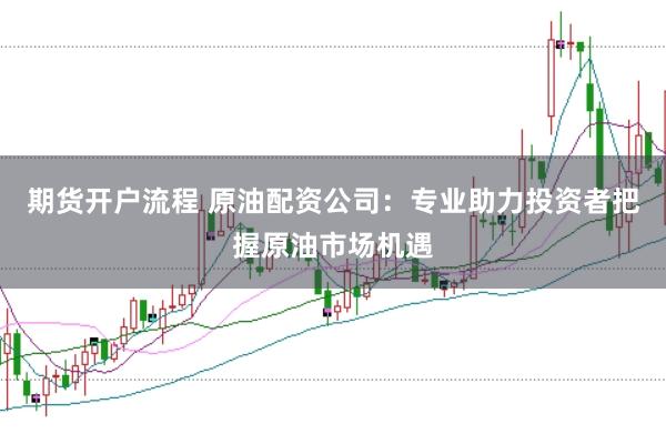 期货开户流程 原油配资公司：专业助力投资者把握原油市场机遇