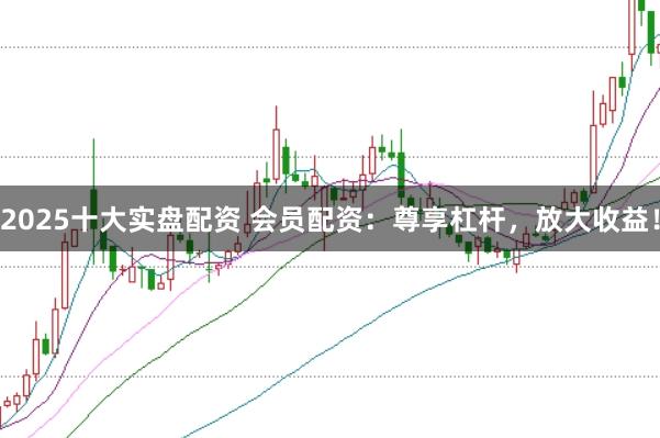 2025十大实盘配资 会员配资：尊享杠杆，放大收益！