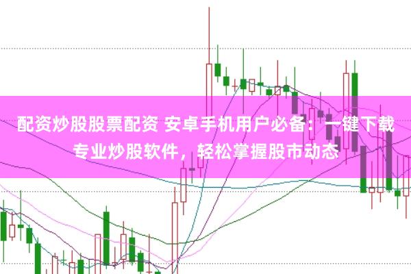 配资炒股股票配资 安卓手机用户必备：一键下载专业炒股软件，轻松掌握股市动态