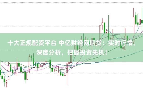 十大正规配资平台 中亿财经网期货：实时行情、深度分析，把握投资先机！
