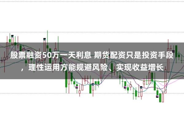 股票融资50万一天利息 期货配资只是投资手段，理性运用方能规避风险、实现收益增长