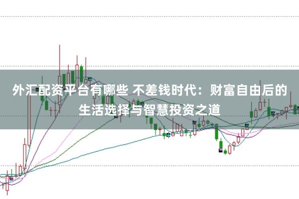 外汇配资平台有哪些 不差钱时代：财富自由后的生活选择与智慧投资之道
