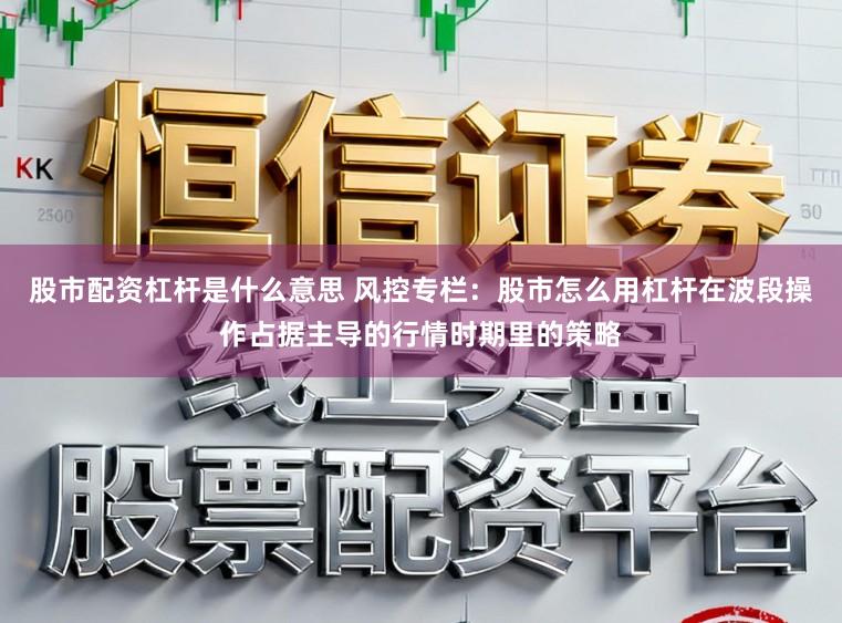 股市配资杠杆是什么意思 风控专栏：股市怎么用杠杆在波段操作占据主导的行情时期里的策略