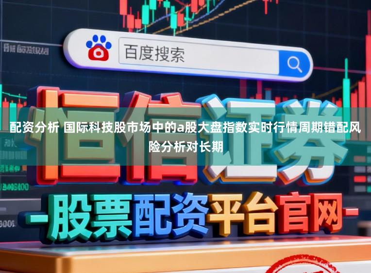 配资分析 国际科技股市场中的a股大盘指数实时行情周期错配风险分析对长期
