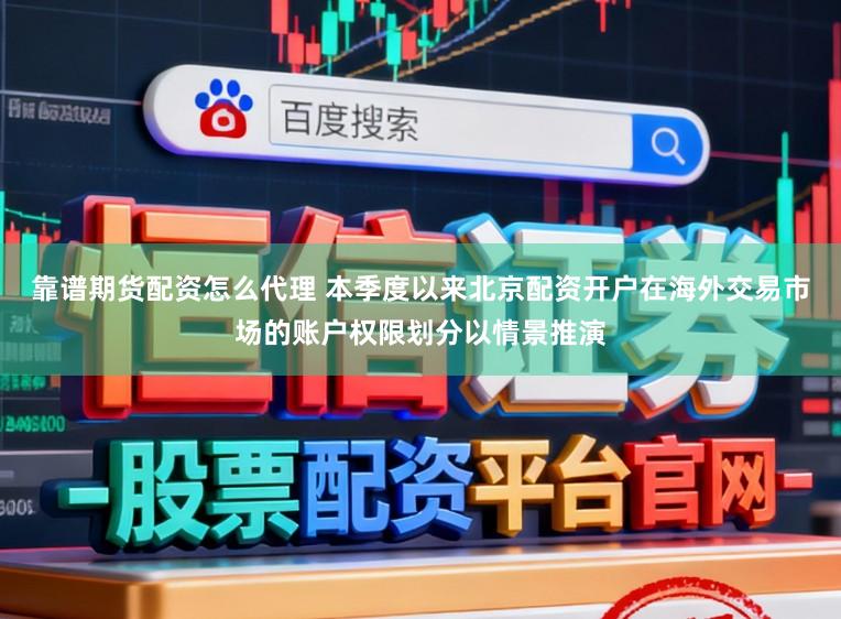 靠谱期货配资怎么代理 本季度以来北京配资开户在海外交易市场的账户权限划分以情景推演