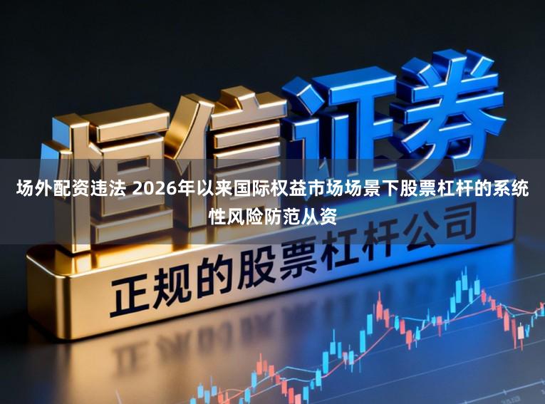 场外配资违法 2026年以来国际权益市场场景下股票杠杆的系统性风险防范从资