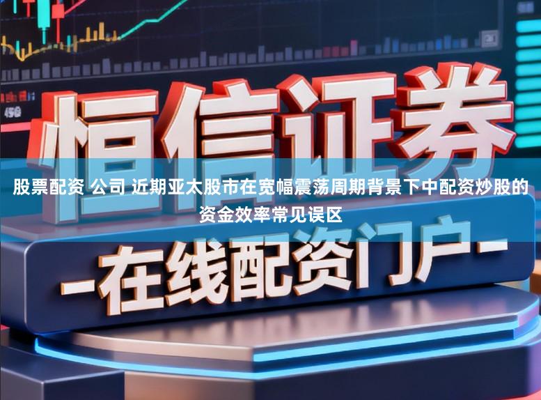 股票配资 公司 近期亚太股市在宽幅震荡周期背景下中配资炒股的资金效率常见误区