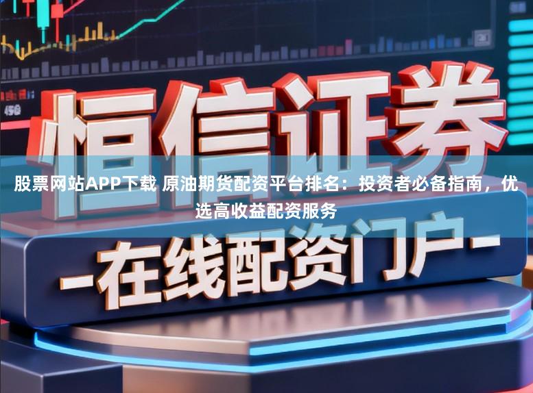 股票网站APP下载 原油期货配资平台排名：投资者必备指南，优选高收益配资服务